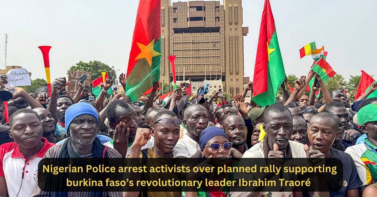 Nigerian Police arrest activists over planned rally supporting burkina faso’s revolutionary leader Ibrahim Traoré